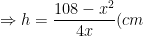 \Rightarrow h=\frac{108-x^2}{4x}(cm)